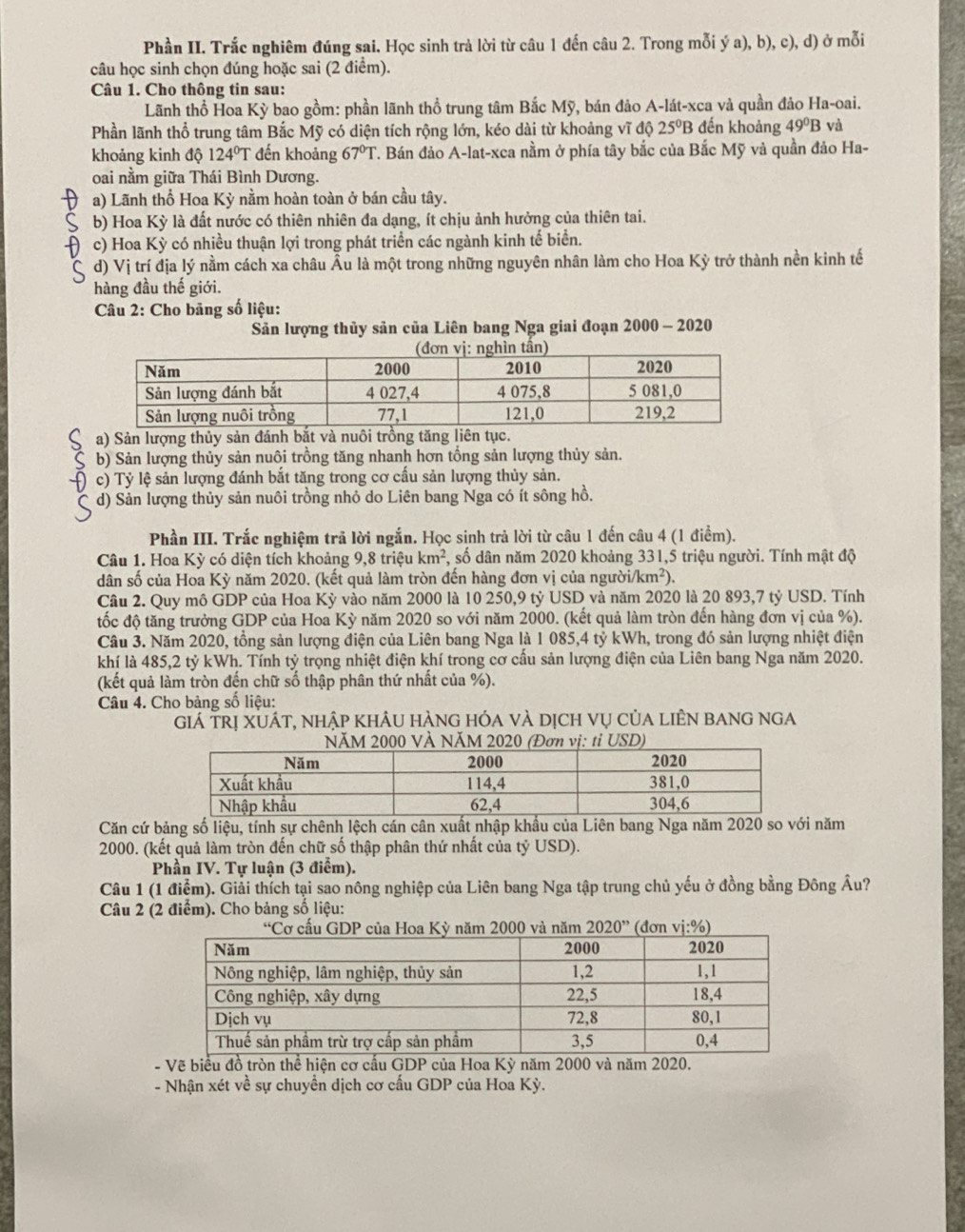 Phần II. Trắc nghiêm đúng sai. Học sinh trả lời từ câu 1 đến câu 2. Trong mỗi ý a), b), c), d) ở mỗi
câu học sinh chọn đúng hoặc sai (2 điểm).
Câu 1. Cho thông tin sau:
Lãnh thổ Hoa Kỳ bao gồm: phần lãnh thổ trung tâm Bắc Mỹ, bán đảo A-lát-xca và quần đảo Ha-oai.
Phần lãnh thổ trung tâm Bắc Mỹ có diện tích rộng lớn, kéo dài từ khoảng vĩ độ 25ºB đến khoảng 49°B và
khoảng kinh độ 124°T đến khoảng 67°T. Bán đảo A-lat-xca nằm ở phía tây bắc của Bắc Mỹ và quần đảo Ha-
oai nằm giữa Thái Bình Dương.
a) Lãnh thổ Hoa Kỳ nằm hoàn toàn ở bán cầu tây.
b) Hoa Kỳ là đất nước có thiên nhiên đa dạng, ít chịu ảnh hưởng của thiên tai.
c) Hoa Kỳ có nhiều thuận lợi trong phát triển các ngành kinh tế biển.
C d) Vị trí địa lý nằm cách xa châu Âu là một trong những nguyên nhân làm cho Hoa Kỳ trở thành nền kinh tế
hàng đầu thế giới.
Câu 2: Cho bảng số liệu:
Sản lượng thủy sản của Liên bang Nga giai đoạn 2000 - 2020
a) Sản lượng thủy sản đánh bắt và nuôi trồng tăng liên tục.
b) Sản lượng thủy sản nuôi trồng tăng nhanh hơn tổng sản lượng thủy sản.
c) Tỷ lệ sản lượng đánh bắt tăng trong cơ cấu sản lượng thủy sản.
d) Sản lượng thủy sản nuôi trồng nhỏ do Liên bang Nga có ít sông hồ.
Phần III. Trắc nghiệm trã lời ngắn. Học sinh trả lời từ câu 1 đến câu 4 (1 điểm).
Câu 1. Hoa Kỳ có diện tích khoảng 9,8 triệu km^2 , số dân năm 2020 khoảng 331,5 triệu người. Tính mật độ
dân số của Hoa Kỳ năm 2020. (kết quả làm tròn đến hàng đơn vị của người /km^2).
Câu 2. Quy mô GDP của Hoa Kỳ vào năm 2000 là 10 250,9 tỷ USD và năm 2020 là 20 893,7 tỷ USD. Tính
tốc độ tăng trưởng GDP của Hoa Kỳ năm 2020 so với năm 2000. (kết quả làm tròn đến hàng đơn vị của %).
Câu 3. Năm 2020, tồng sản lượng điện của Liên bang Nga là 1 085,4 tỷ kWh, trong đó sản lượng nhiệt điện
khí là 485,2 tỷ kWh. Tính tỷ trọng nhiệt điện khí trong cơ cấu sản lượng điện của Liên bang Nga năm 2020.
(kết quả làm tròn đến chữ số thập phân thứ nhất của %).
Câu 4. Cho bảng số liệu:
giá trị xuát, nhập khÂu hàng hóa và dịch vụ của liÊn bang nga
USD)
Căn cứ bảng số liệu, tính sự chênh lệch cán cân xuất nhập khẩu của Liên bang Nga năm 2020 so với năm
2000. (kết quả làm tròn đến chữ số thập phân thứ nhất của tỷ USD).
Phần IV. Tự luận (3 điểm).
Câu 1 (1 điểm). Giải thích tại sao nông nghiệp của Liên bang Nga tập trung chủ yếu ở đồng bằng Đông Âu?
Câu 2 (2 điểm). Cho bảng số liệu:
2020''
- Vẽ biểu đồ tròn thể hiện cơ cấu GDP của Hoa Kỳ năm 2000 và năm 2020.
- Nhận xét về sự chuyền dịch cơ cấu GDP của Hoa Kỳ.