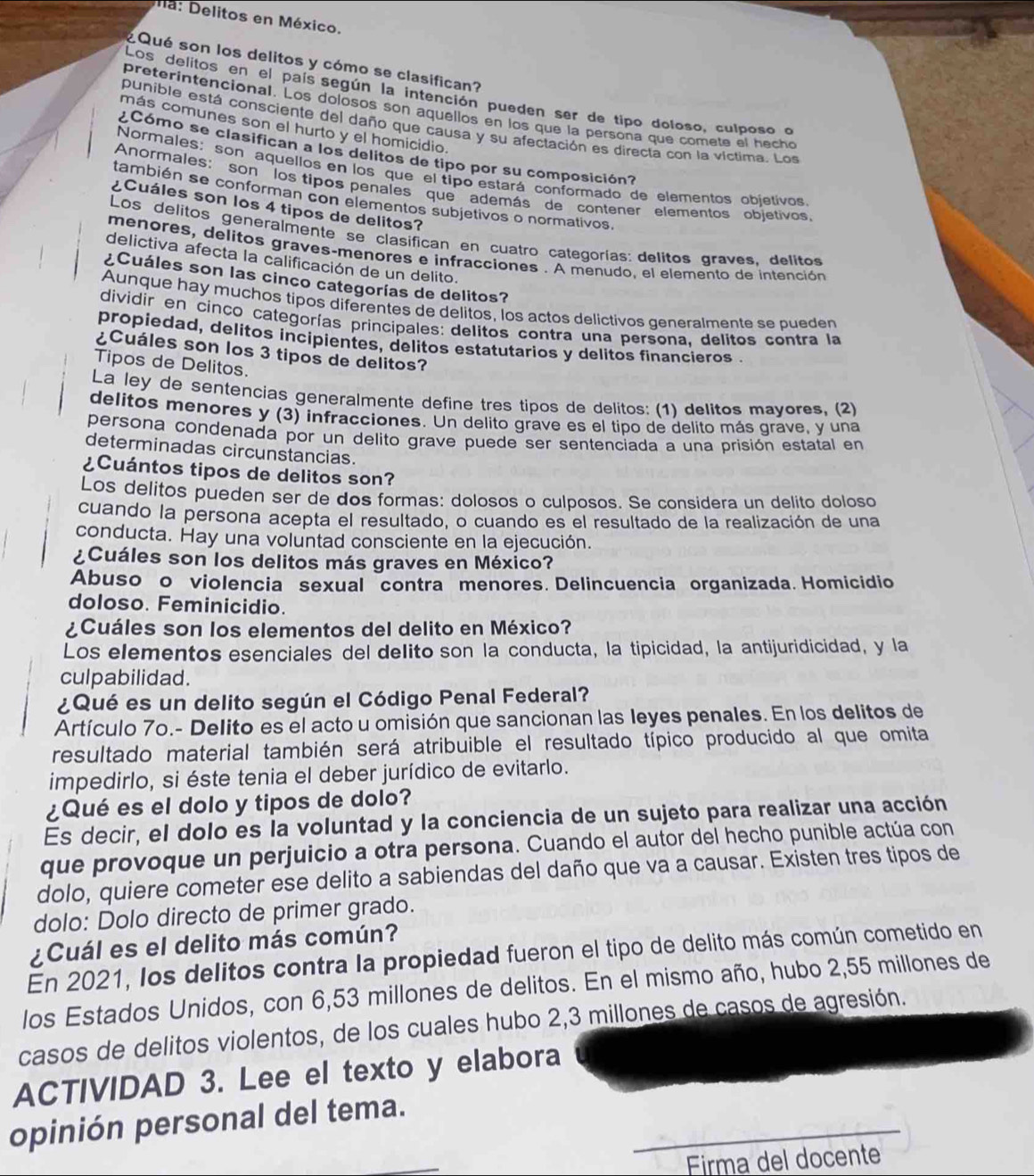 na: Delitos en México.
¿Qué son los delitos y cómo se clasifican?
Los delitos en el país según la intención pueden ser de tipo doloso, culposo o
preterintencional. Los dolosos son aquellos en los que la persona que comete el hecho
punible está consciente del daño que causa y su afectación es directa con la víctima. Los
más comunes son el hurto y el homicidio.
¿Cómo se clasifican a los delitos de tipo por su composición?
Normales: son aquellos en los que el tipo estará conformado de elementos objetivos
Anormales: son los tipos penales que además de contener elementos objetivos
también se conforman con elementos subjetivos o normativos.
¿Cuáles son los 4 tipos de delitos?
Los delitos generalmente se clasifican en cuatro categorías: delitos graves. delitos
menores, delitos graves-menores e infracciones . A menudo, el elemento de intención
delictiva afecta la calificación de un delito.
¿Cuáles son las cinco categorías de delitos?
Aunque hay muchos tipos diferentes de delitos, los actos delictivos generalmente se pueden
dividir en cinco categorías principales: delitos contra una persona. delitos contra la
propiedad, delitos incipientes, delitos estatutarios y delitos finançieros .
¿Cuáles son los 3 tipos de delitos?
Tipos de Delitos.
La ley de sentencias generalmente define tres tipos de delitos: (1) delitos mayores, (2)
delitos menores y (3) infracciones. Un delito grave es el tipo de delito más grave, y una
persona condenada por un delito grave puede ser sentenciada a una prisión estatal en
determinadas circunstancias.
¿Cuántos tipos de delitos son?
Los delitos pueden ser de dos formas: dolosos o culposos. Se considera un delito doloso
cuando la persona acepta el resultado, o cuando es el resultado de la realización de una
conducta. Hay una voluntad consciente en la ejecución.
¿Cuáles son los delitos más graves en México?
Abuso o violencia sexual contra menores. Delincuencia organizada. Homicidio
doloso. Feminicidio.
¿Cuáles son los elementos del delito en México?
Los elementos esenciales del delito son la conducta, la tipicidad, la antijuridicidad, y la
culpabilidad.
¿Qué es un delito según el Código Penal Federal?
Artículo 70.- Delito es el acto u omisión que sancionan las leyes penales. En los delitos de
resultado material también será atribuible el resultado típico producido al que omita
impedirlo, si éste tenia el deber jurídico de evitarlo.
¿Qué es el dolo y tipos de dolo?
Es decir, el dolo es la voluntad y la conciencia de un sujeto para realizar una acción
que provoque un perjuicio a otra persona. Cuando el autor del hecho punible actúa con
dolo, quiere cometer ese delito a sabiendas del daño que va a causar. Existen tres tipos de
dolo: Dolo directo de primer grado.
¿Cuál es el delito más común?
En 2021, los delitos contra la propiedad fueron el tipo de delito más común cometido en
los Estados Unidos, con 6,53 millones de delitos. En el mismo año, hubo 2,55 millones de
casos de delitos violentos, de los cuales hubo 2,3 millones de casos de agresión.
ACTIVIDAD 3. Lee el texto y elabora
_
opinión personal del tema.
Firma del docente