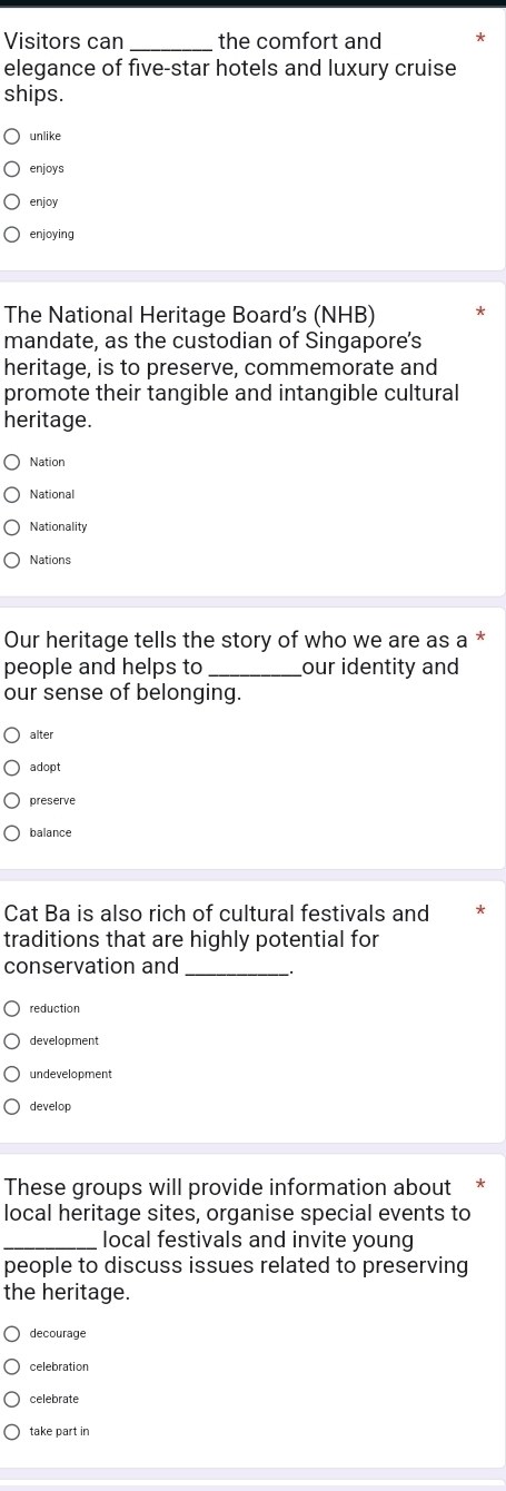 Visitors can _the comfort and 
elegance of five-star hotels and luxury cruise 
ships. 
unlike 
enjoys 
enjoy 
enjoying 
The National Heritage Board's (NHB) 
mandate, as the custodian of Singapore’s 
heritage, is to preserve, commemorate and 
promote their tangible and intangible cultural 
heritage. 
Nation 
National 
Nationality 
Nations 
Our heritage tells the story of who we are as a * 
people and helps to _our identity and 
our sense of belonging. 
alter 
adopt 
preserve 
balance 
Cat Ba is also rich of cultural festivals and 
traditions that are highly potential for 
conservation and 
_ 
reduction 
development 
develop 
These groups will provide information about * 
local heritage sites, organise special events to 
_local festivals and invite young 
people to discuss issues related to preserving 
the heritage. 
decourage 
celebration 
celebrate 
take part in