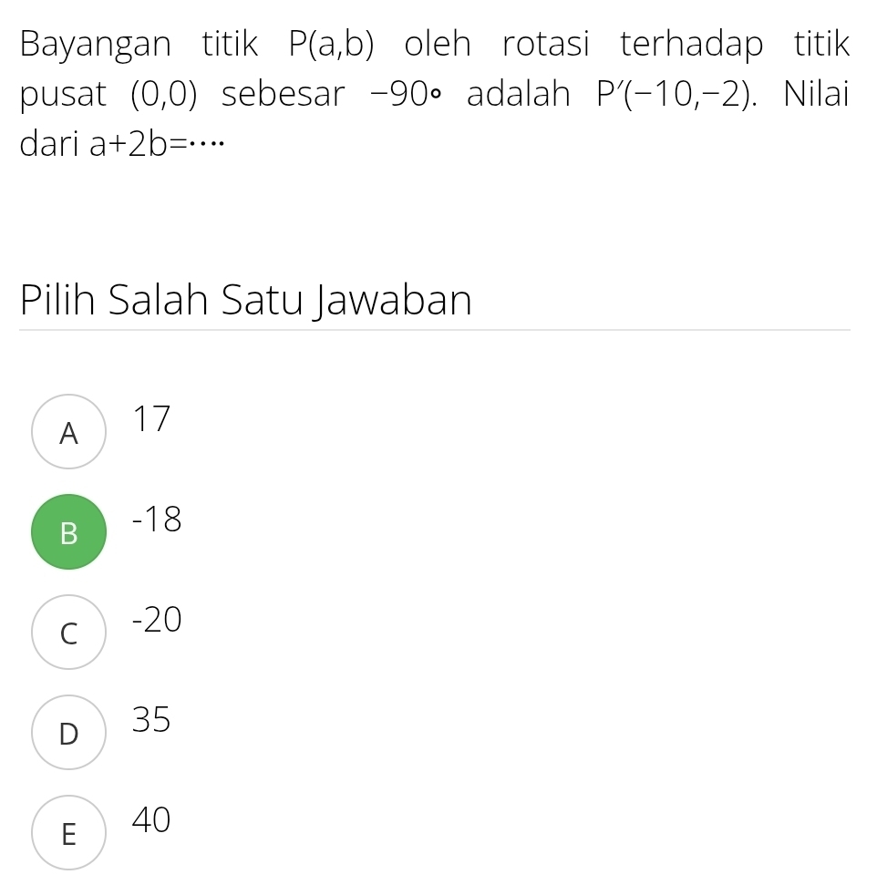 Bayangan titik P(a,b) oleh rotasi terhadap titik
pusat (0,0) sebesar -90° adalah P'(-10,-2). Nilai
dari a+2b=·s
Pilih Salah Satu Jawaban
A 17
B -18
c  -20
D 35
E 40