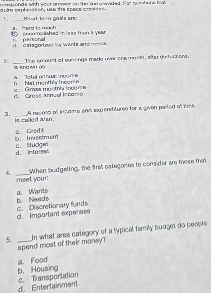 orresponds with your answer on the line provided. For questions that
quire explanation, use the space provided.
1. _Short-term goals are:
a. hard to reach
b accomplished in less than a year
c. personal
d. categorized by wants and needs
2. _The amount of earnings made over one month, after deductions,
is known as:
a. Total annual income
b. Net monthly income
c. Gross monthly income
d. Gross annual income
3. _A record of income and expenditures for a given period of time
is called a/an:
a. Credit
b. Investment
c. Budget
d. Interest
4. _When budgeting, the first categories to consider are those that
meet your:
a. Wants
b. Needs
c. Discretionary funds
d. Important expenses
5. _In what area category of a typical family budget do people
spend most of their money?
a. Food
b， Housing
c. Transportation
d. Entertainment