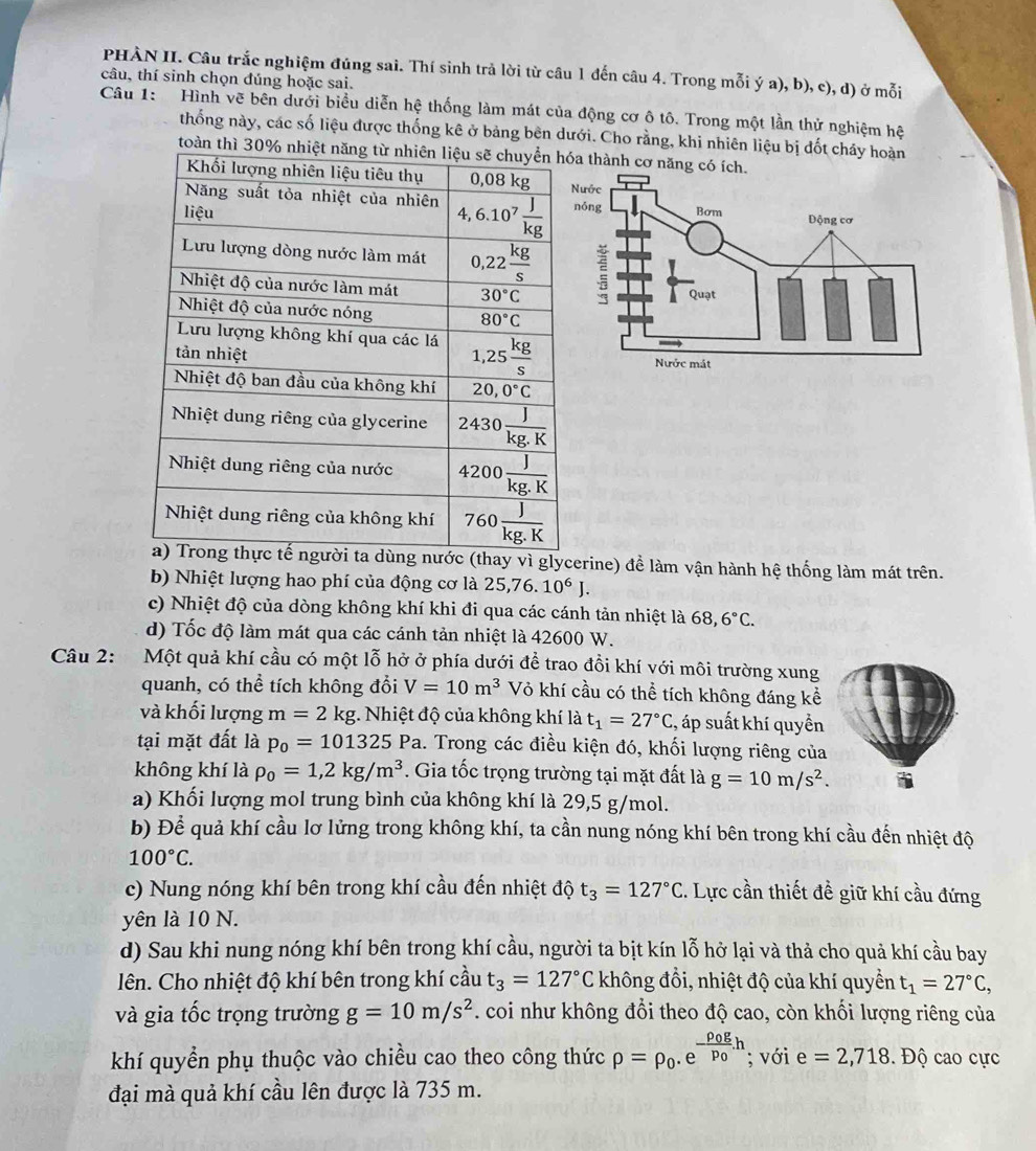 PHÀN II. Câu trắc nghiệm đúng sai. Thí sinh trả lời từ câu 1 đến câu 4. Trong mỗi ý a), b), c), d) ở mỗi
câu, thí sinh chọn đúng hoặc sai.
Câu 1:  Hình vẽ bên dưới biểu diễn hệ thống làm mát của động cơ ô tô. Trong một lần thử nghiệm hệ
thống này, các số liệu được thống kê ở bảng bên dưới. Cho rằng, khi nhiên liệu bị đốt chảy hoàn
toàn thì 30% nha thành cơ năng có
(thay vì glycerine) đề làm vận hành hệ thống làm mát trên.
b) Nhiệt lượng hao phí của động cơ là 25,76.10^6J.
c) Nhiệt độ của dòng không khí khi đi qua các cánh tản nhiệt là 68,6°C.
d) Tốc độ làm mát qua các cánh tản nhiệt là 42600 W.
Câu 2: Một quả khí cầu có một lỗ hở ở phía dưới để trao đồi khí với môi trường xung
quanh, có thể tích không đổi V=10m^3 Vỏ khí cầu có thể tích không đáng kể
và khối lượng m=2kg :. Nhiệt độ của không khí là t_1=27°C :, áp suất khí quyền
tại mặt đất là p_0=101325Pa. Trong các điều kiện đó, khối lượng riêng của
không khí là rho _0=1,2kg/m^3. Gia tốc trọng trường tại mặt đất là g=10m/s^2.
a) Khối lượng mol trung bình của không khí là 29,5 g/mol.
b) Để quả khí cầu lơ lửng trong không khí, ta cần nung nóng khí bên trong khí cầu đến nhiệt độ
100°C.
c) Nung nóng khí bên trong khí cầu đến nhiệt độ t_3=127°C. Lực cần thiết đề giữ khí cầu đứng
yên là 10 N.
d) Sau khi nung nóng khí bên trong khí cầu, người ta bịt kín lỗ hở lại và thả cho quả khí cầu bay
lên. Cho nhiệt độ khí bên trong khí cầu t_3=127°C không đồi, nhiệt độ của khí quyền t_1=27°C,
và gia tốc trọng trường g=10m/s^2. coi như không đổi theo độ cao, còn khối lượng riêng của
khí quyển phụ thuộc vào chiều cao theo công thức rho =rho _0.e^(-frac rho _0)gp_0.h; với e=2,718.  Độ cao cực
đại mà quả khí cầu lên được là 735 m.