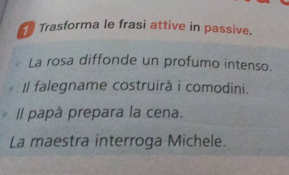 Trasforma le frasi attive in passive. 
La rosa diffonde un profumo intenso. 
I falegname costruirà i comodini. 
Il papà prepara la cena. 
La maestra interroga Michele.