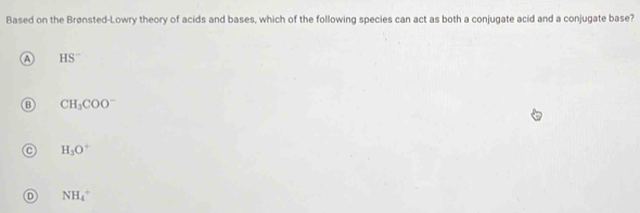 Based on the Brønsted-Lowry theory of acids and bases, which of the following species can act as both a conjugate acid and a conjugate base?
A HS^-
B CH_3COO^-
H_3O^+
D NH_4^+