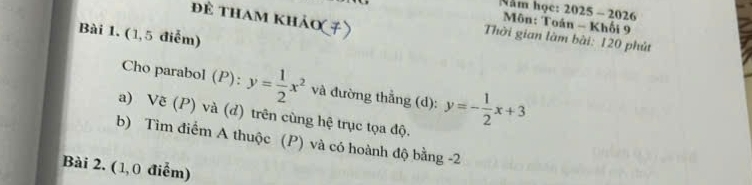 Năm học: 2025 - 2026
để tham khảo(≠)
Môn: Toán - Khối 9
Bài 1. (1,5 điểm)
Thời gian làm bài: 120 phút
Cho parabol (P): y= 1/2 x^2 và đường thằng (d): y=- 1/2 x+3
a) Vẽ (P) và (d) trên cùng hệ trục tọa độ.
b) Tìm điểm A thuộc (P) và có hoành độ bằng -2
Bài 2. ( 1, 0 điểm)