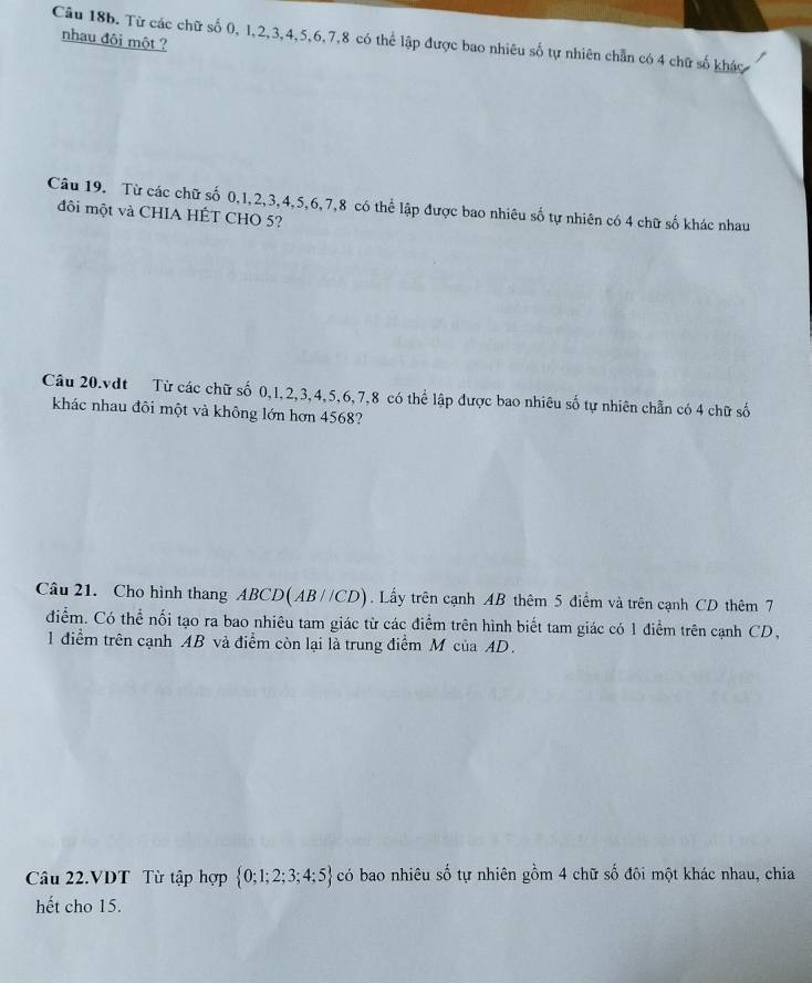 nhau đôi một ? 
Câu 18b. Từ các chữ số 0, 1, 2, 3, 4, 5, 6, 7, 8 có thể lập được bao nhiêu số tự nhiên chẵn có 4 chữ số khác 
Câu 19. Từ các chữ số 0, 1, 2, 3, 4, 5, 6, 7, 8 có thể lập được bao nhiêu số tự nhiên có 4 chữ số khác nhau 
đôi một và CHIA HÊT CHO 5? 
Câu 20.vdt Từ các chữ số 0, 1, 2, 3, 4, 5, 6, 7, 8 có thể lập được bao nhiêu số tự nhiên chẵn có 4 chữ số 
khác nhau đôi một và không lớn hơn 4568? 
Câu 21. Cho hình thang ABCD(AB//CD). Lấy trên cạnh AB thêm 5 điểm và trên cạnh CD thêm 7
điểm. Có thể nối tạo ra bao nhiêu tam giác từ các điểm trên hình biết tam giác có 1 điểm trên cạnh CD, 
1 điểm trên cạnh AB và điểm còn lại là trung điểm M của AD. 
Câu 22.VDT Từ tập hợp  0;1;2;3;4;5 có bao nhiêu số tự nhiên gồm 4 chữ số đôi một khác nhau, chia 
hết cho 15.