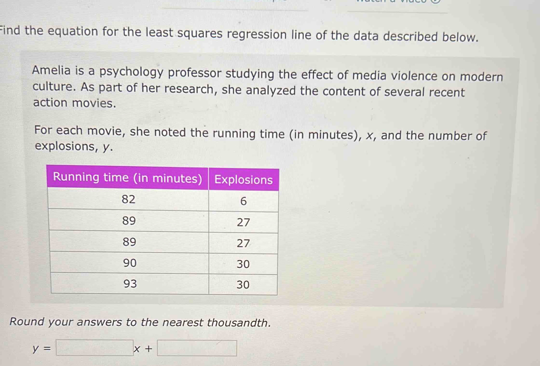 Find the equation for the least squares regression line of the data described below. 
Amelia is a psychology professor studying the effect of media violence on modern 
culture. As part of her research, she analyzed the content of several recent 
action movies. 
For each movie, she noted the running time (in minutes), x, and the number of 
explosions, y. 
Round your answers to the nearest thousandth.
y=□ x+□