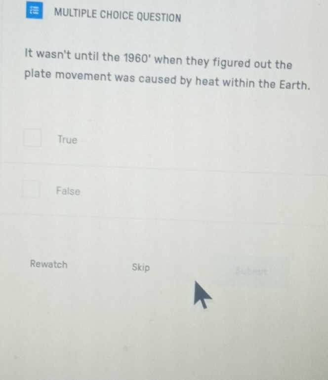 QUESTION
It wasn't until the 1960' when they figured out the
plate movement was caused by heat within the Earth.
True
False
Rewatch Skip