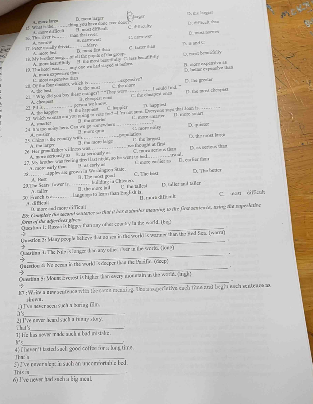 A. more large B. more larger arger D. the largest
15. What is the… .thing you have done ever done?
A. more difficult B. most difficult C. difficulty D. difficult than
16. This river is._  than that river. C. narrower
A. narrow B. narrowes D. most narrow
h  17. Peter usually drives. ...Mary.
D. B and C
acci A. more fast _B. more fast than C. faster than
18. My brother sang…of all the pupils of the group.
A. more beautifully B. the most beautifully C. less beautifully D. most beautifully
19. The hotel was……any one we had stayed at before.
A. more expensive than B. more expensive as
C. most expensive than D. better expensive than
20. Of the four dresses, which is _expensive?
A. the best B. the most C. the more D. the greater
21. “ Why did you buy these oranges? ” “They were_ I could find.
A. cheapest B. cheapest ones C. the cheapest ones D. the most cheapest
22. Pil is_ person we know. D. happiest
A. the happier B. the happiest C. happier
23. Which woman are you going to vote for? --I 'm not sure. Everyone says that Joan is._
A. smarter B. the smarter C. more smarter D. more smart
24. It’s too noisy here. Can we go somewhere _?
A. noisier B. more quie C. more noisy D. quieter
25. China is the country with._ population.
A. the larger B. the more large C. the largest D. the most large
26. Her grandfather’s illness was._ we thought at first.
A. more seriously as B. as seriously as C. more serious than D. as serious than
27. My brother was feeling tired last night, so he went to bed. _.usual.
A. more early than B. as early as C more earlier as D. earlier than
28. _.apples are grown in Washington State.
A. Best B. The most good C. The best D. The better
29.The Sears Tower is._ building in Chicago.
A. taller B. the more tall C. the tallest D. taller and taller
B. more difficult C. most difficult
30. French is a_ language to learn than English is.
A. difficult
D. more and more difficult
E6: Complete the second sentence so that it has a similar meaning to the first sentence, using the superlative
form of the adjectives given.
Question 1: Russia is bigger than any other country in the world. (big)
_.
_
Question 2: Many people believe that no sea in the world is warmer than the Red Sea. (warm)
_
Question 3: The Nile is longer than any other river in the world. (long)
Question 4: No ocean in the world is deeper than the Pacific. (deep)
_.
_
Question 5: Mount Everest is higher than every mountain in the world. (high)
E7 :Write a new sentence with the same meaning. Use a superlative each time and begin each sentence as
shown.
1) I’ve never seen such a boring film.
It’s_
2) I’ve never heard such a funny story.
That's_
3) He has never made such a bad mistake.
It’s_
、
4) I haven’t tasted such good coffee for a long time.
That’s_
5) I’ve never slept in such an uncomfortable bed.
This is_ .
6) I’ve never had such a big meal.