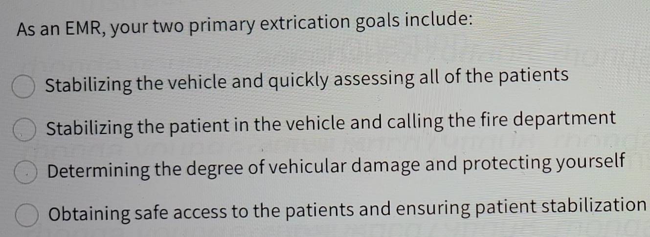 As an EMR, your two primary extrication goals include:
Stabilizing the vehicle and quickly assessing all of the patients
Stabilizing the patient in the vehicle and calling the fire department
Determining the degree of vehicular damage and protecting yourself
Obtaining safe access to the patients and ensuring patient stabilization