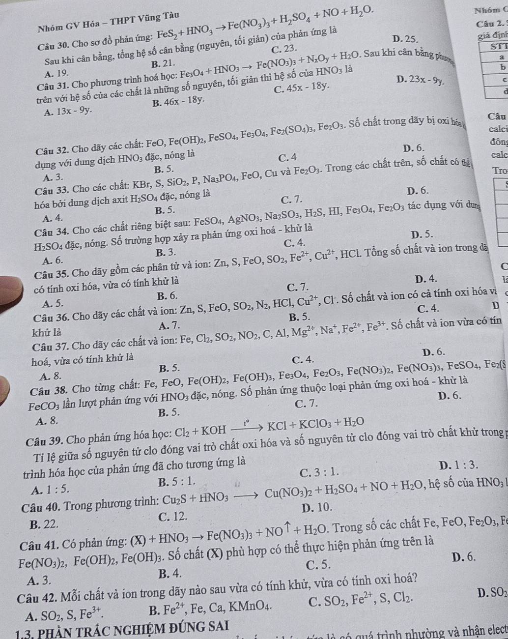 Nhóm GV Hóa - THPT Vũng Tàu
Nhóm C
Câu 2. 
Câu 30. Cho sơ đồ phản ứng: FeS_2+HNO_3to Fe(NO_3)_3+H_2SO_4+NO+H_2O. D. 25.
Sau khi cân bằng, tổng hệ số cân bằng (nguyên, tối giản) của phản ứng là
ả định
C. 23. I. Sau khi cân bằng phưm
A. 19. B. 21.
Câu 31. Cho phương trình hoá học: Fe_3O_4+HNO_3to Fe(NO_3)_3+N_xO_y+H_2O HNO_3 là
trên với hệ số của các chất là những số nguyên, tối giản thì hệ số của
C. 45x-18y.
D. 23x-9y.
c
d
B. 46x-18y.
A. 13x-9y. Câu
calci
Câu 32. Cho dãy các chất: FeO, Fe(OH)_2,FeSO_4,Fe_3O_4,Fe_2(SO_4)_3,Fe_2O_3. Số chất trong dãy bị xi hó
dụng với dung dịch HNO_3 đặc, nóng là D. 6.
đôn
C. 4
calc
và Fe_2O_3. Trong các chất trên, số chất có tị
A. 3. Tro
Câu 33. Cho các chất: KBr,S,SiO_2,P,Na_3PO_4,FeO,Cu B. 5.
hóa bởi dung dịch axit H_2SO_4 đặc, nóng là D. 6.
C. 7.
A. 4. B. 5.
tác dụng với dun
Câu 34. Cho các chất riêng biệt sau:
H_2SO_4 đặc, nóng. Số trường hợp xảy ra phản ứng oxi hoá - khử là FeSO_4,AgNO_3,Na_2SO_3,H_2S,HI,Fe_3O_4,Fe_2O_3
D. 5.
B. 3. C. 4.
A. 6.
Câu 35. Cho dãy gồm các phân tử và ion: Zn,S,FeO,SO_2,Fe^(2+),Cu^(2+) *, HCl. Tổng số chất và ion trong đã
C
có tính oxi hóa, vừa có tính khử là
D. 4. 1
A. 5. B. 6. C. 7.
Câu 36. Cho dãy các chất và ion: Zn,S, FeO, SO_2,N_2, HCl,Cu^(2+) , Cl. Số chất và ion có cả tính oxi hóa và
C. 4.
D
B. 5.
khử là
A. 7.
Câu 37. Cho dãy các chất và ion: Fe,Cl_2,SO_2,NO_2,C,Al,Mg^(2+),Na^+,Fe^(2+),Fe^(3+). Số chất và ion vừa có tín
hoá, vừa có tính khử là D. 6.
C. 4.
A. 8. B. 5.
Câu 38. Cho từng chất: Fe, FeO, Fe(OH)_2,Fe(OH)_3,Fe_3O_4,Fe_2O_3,Fe(NO_3)_2,Fe(NO_3)_3 , FeSO₄, Fe₂(8
FeCO_3 lần lượt phản ứng với HNO_3 đặc, nóng. Số phản ứng thuộc loại phản ứng oxi hoá - khử là
D. 6.
A. 8. C. 7.
B. 5.
Câu 39. Cho phản ứng hóa học: Cl_2+KOHxrightarrow I°KCl+KClO_3+H_2O
Ti lệ giữa số nguyên tử clo đóng vai trò chất oxi hóa và số nguyên tử clo đóng vai trò chất khử trong p
trình hóa học của phản ứng đã cho tương ứng là
C. 3:1.
D. 1:3.
A. 1:5.
B. 5:1.
Câu 40. Trong phương trình: Cu_2S+HNO_3to Cu(NO_3)_2+H_2SO_4+NO+H_2O , ệ số của HNO_31
B. 22. C. 12. D. 10.
Câu 41. Có phản ứng: (X)+HNO_3to Fe(NO_3)_3+NOuparrow +H_2O. Trong số các chất Fe, FeO,Fe_2O_3, F
. Số chất (X) phù hợp có thể thực hiện phản ứng trên là
Fe(NO_3)_2,Fe(OH)_2,Fe(OH)_3 B. 4.
C. 5. D. 6.
A. 3.
Câu 42. Mỗi chất và ion trong dãy nào sau vừa có tính khử, vừa có tính oxi hoá?
A. SO_2,S,Fe^(3+). B. Fe^(2+),Fe,Ca,KMnO_4. C. SO_2,Fe^(2+),S,Cl_2. D. SO_2
13. phầN tRÁC NGHIỆM ĐÚNG SAi
gó quá trình nhường và nhận elect