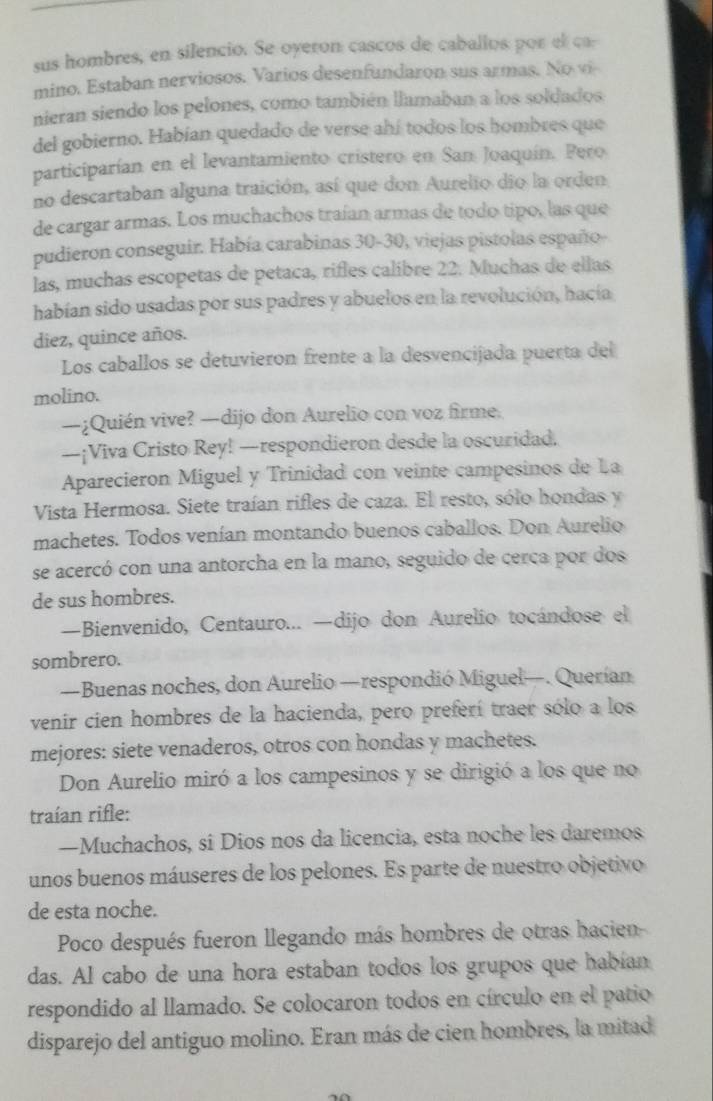 sus hombres, en silencio. Se oyeron cascos de caballos por el ca:
mino. Estaban nerviosos. Varios desenfundaron sus armas. No vi
nieran siendo los pelones, como también llamaban a los soldados
del gobierno. Habían quedado de verse ahí todos los hombres que
participarían en el levantamiento cristero en San Joaquín. Pero
no descartaban alguna traición, así que don Aurelio dio la orden
de cargar armas. Los muchachos traían armas de todo tipo, las que
pudieron conseguir. Había carabinas 30-30, viejas pistolas españo-
las, muchas escopetas de petaca, rifles calibre 22. Muchas de ellas
habían sido usadas por sus padres y abuelos en la revolución, hacía
diez, quince años.
Los caballos se detuvieron frente a la desvencijada puerta del
molino.
—¿Quién vive? —dijo don Aurelio con voz firme.
—¡Viva Cristo Rey! —respondieron desde la oscuridad.
Aparecieron Miguel y Trinidad con veinte campesinos de La
Vista Hermosa. Siete traían rifles de caza. El resto, sólo hondas y
machetes. Todos venían montando buenos caballos. Don Aurelio
se acercó con una antorcha en la mano, seguido de cerca por dos
de sus hombres.
—Bienvenido, Centauro... —dijo don Aurelio tocándose el
sombrero.
—Buenas noches, don Aurelio —respondió Miguel—. Querían
venir cien hombres de la hacienda, pero preferí traer sólo a los
mejores: siete venaderos, otros con hondas y machetes.
Don Aurelio miró a los campesinos y se dirigió a los que no
traían rifle:
—Muchachos, si Dios nos da licencia, esta noche les daremos
unos buenos máuseres de los pelones. Es parte de nuestro objetivo
de esta noche.
Poco después fueron llegando más hombres de otras hacien
das. Al cabo de una hora estaban todos los grupos que habian
respondido al llamado. Se colocaron todos en círculo en el patio
disparejo del antiguo molino. Eran más de cien hombres, la mitad