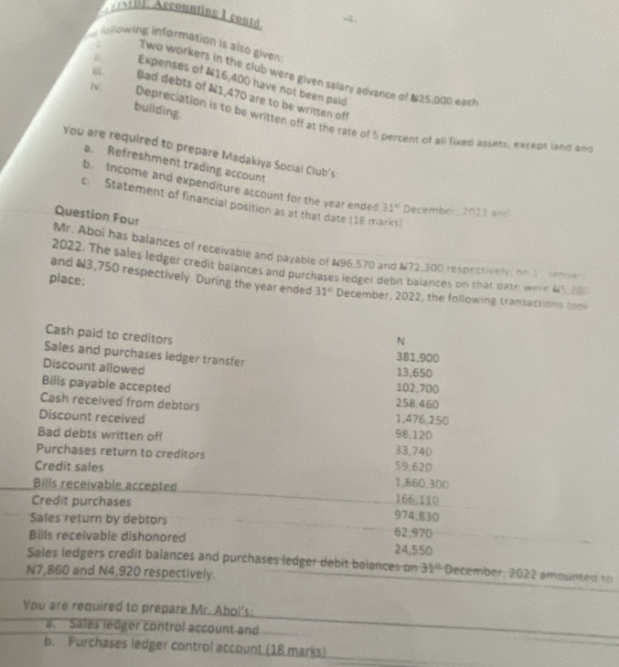 BE Accounting I cont 
foowing information is also given 
ξ Two workers in the club were given salary advance of N25,000 each 
. Expenses of N16,400 have not been paid 
Bad debts of N1,470 are to be written off 
building. 
iv. Depreciation is to be written off at the rate of 5 percent of all fixed assets, except land and 
You are required to prepare Madakiya Social Ciub's 
a. Refreshment trading account 
b. Income and expenditure account for the year ended 31° December, 2023 and 
c. Statement of financial position as at that date (18 marks) 
Question Four 
Mr. Aboi has balances of receivable and payable of N96,570 and N72,300 respectively, on 17 Januar 
2022. The sales ledger credit balances and purchases ledger debit balances on that date were 64° 2BC 
and ¥3,750 respectively. During the year ended 31^(st)
place: December, 2022, the following transactions tool 
Cash paid to creditors 
N 
Sales and purchases ledger transfer 381,900
Discount allowed 13,650
Bilis payable accepted
102,700
Cash received from debtors 258,460
Discount received 1,476,250
Bad debts written off
98,120
Purchases return to creditors 59,620 33,740
Credit sales 1,860,300
Bills receivable accepted 166.110
Credit purchases 974,830
Sales return by debtors 62,970
Bills receivable dishonored
24,550
Sales ledgers credit balances and purchases ledger debit balances on 31° December, 2022 amounted to
N7,860 and N4,920 respectively. 
You are required to prepare Mr. Abol's: 
a. Sales ledger control account and 
b. Purchases ledger control account (18 marks)