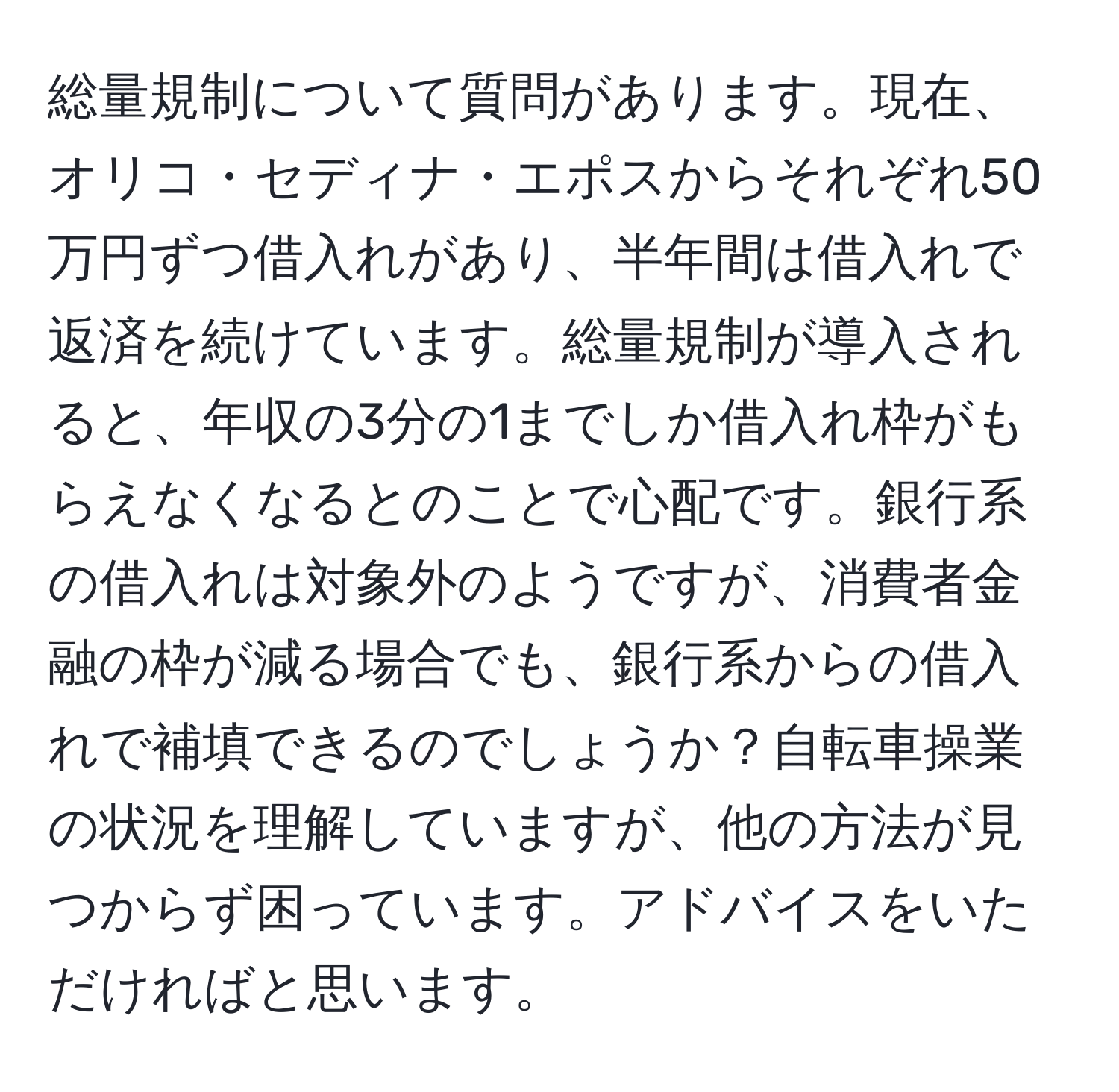 総量規制について質問があります。現在、オリコ・セディナ・エポスからそれぞれ50万円ずつ借入れがあり、半年間は借入れで返済を続けています。総量規制が導入されると、年収の3分の1までしか借入れ枠がもらえなくなるとのことで心配です。銀行系の借入れは対象外のようですが、消費者金融の枠が減る場合でも、銀行系からの借入れで補填できるのでしょうか？自転車操業の状況を理解していますが、他の方法が見つからず困っています。アドバイスをいただければと思います。