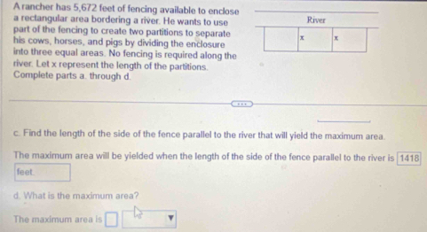 A rancher has 5,672 feet of fencing available to enclose 
a rectangular area bordering a river. He wants to use River 
part of the fencing to create two partitions to separate 4 x
his cows, horses, and pigs by dividing the enclosure 
into three equal areas. No fencing is required along the 
river. Let x represent the length of the partitions. 
Complete parts a. through d. 
c. Find the length of the side of the fence parallel to the river that will yield the maximum area. 
The maximum area will be yielded when the length of the side of the fence parallel to the river is 1418
feet. 
d. What is the maximum area? 
The maximum area is