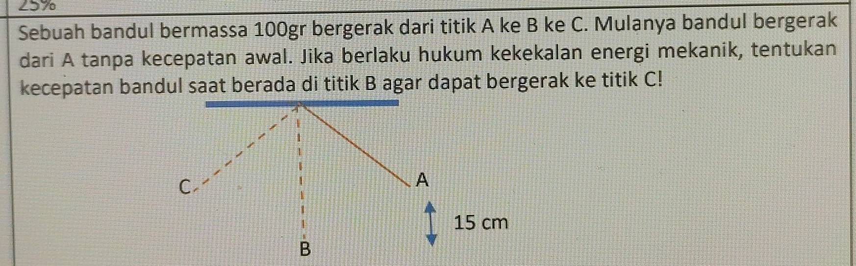 297 
Sebuah bandul bermassa 100gr bergerak dari titik A ke B ke C. Mulanya bandul bergerak 
dari A tanpa kecepatan awal. Jika berlaku hukum kekekalan energi mekanik, tentukan 
kecepatan bandul saat berada di titik B agar dapat bergerak ke titik C!
C
A
15 cm
B