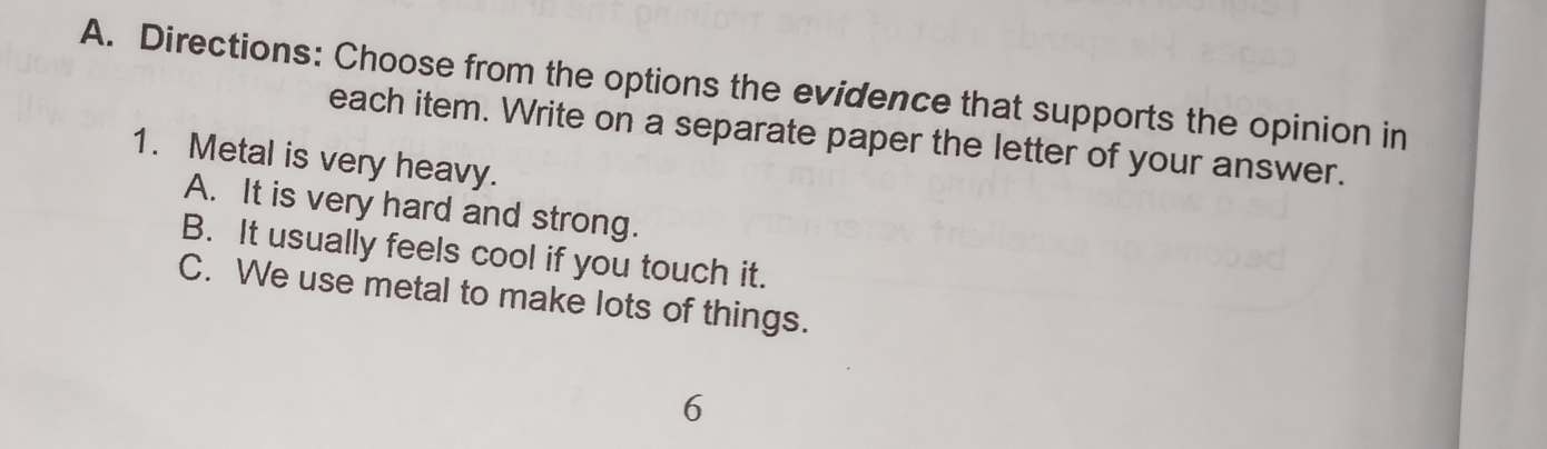 Directions: Choose from the options the evidence that supports the opinion in
each item. Write on a separate paper the letter of your answer.
1. Metal is very heavy.
A. It is very hard and strong.
B. It usually feels cool if you touch it.
C. We use metal to make lots of things.
6