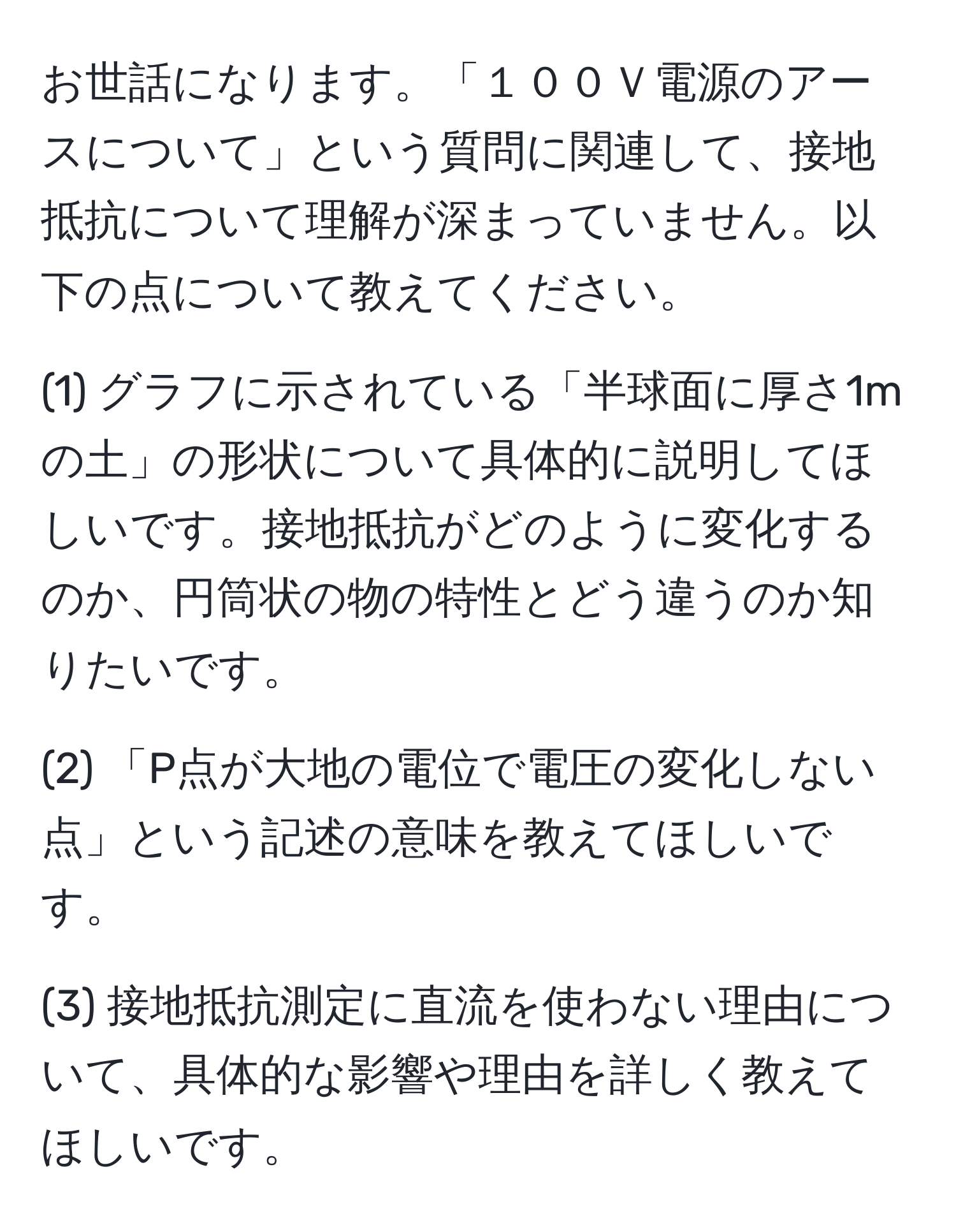 お世話になります。「１００Ｖ電源のアースについて」という質問に関連して、接地抵抗について理解が深まっていません。以下の点について教えてください。

(1) グラフに示されている「半球面に厚さ1mの土」の形状について具体的に説明してほしいです。接地抵抗がどのように変化するのか、円筒状の物の特性とどう違うのか知りたいです。

(2) 「P点が大地の電位で電圧の変化しない点」という記述の意味を教えてほしいです。

(3) 接地抵抗測定に直流を使わない理由について、具体的な影響や理由を詳しく教えてほしいです。