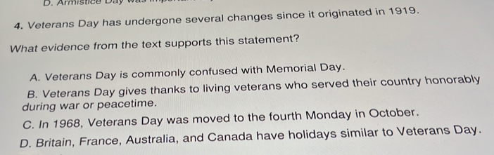 Armistice D a 
4. Veterans Day has undergone several changes since it originated in 1919.
What evidence from the text supports this statement?
A. Veterans Day is commonly confused with Memorial Day.
B. Veterans Day gives thanks to living veterans who served their country honorably
during war or peacetime.
C. In 1968, Veterans Day was moved to the fourth Monday in October.
D. Britain, France, Australia, and Canada have holidays similar to Veterans Day.