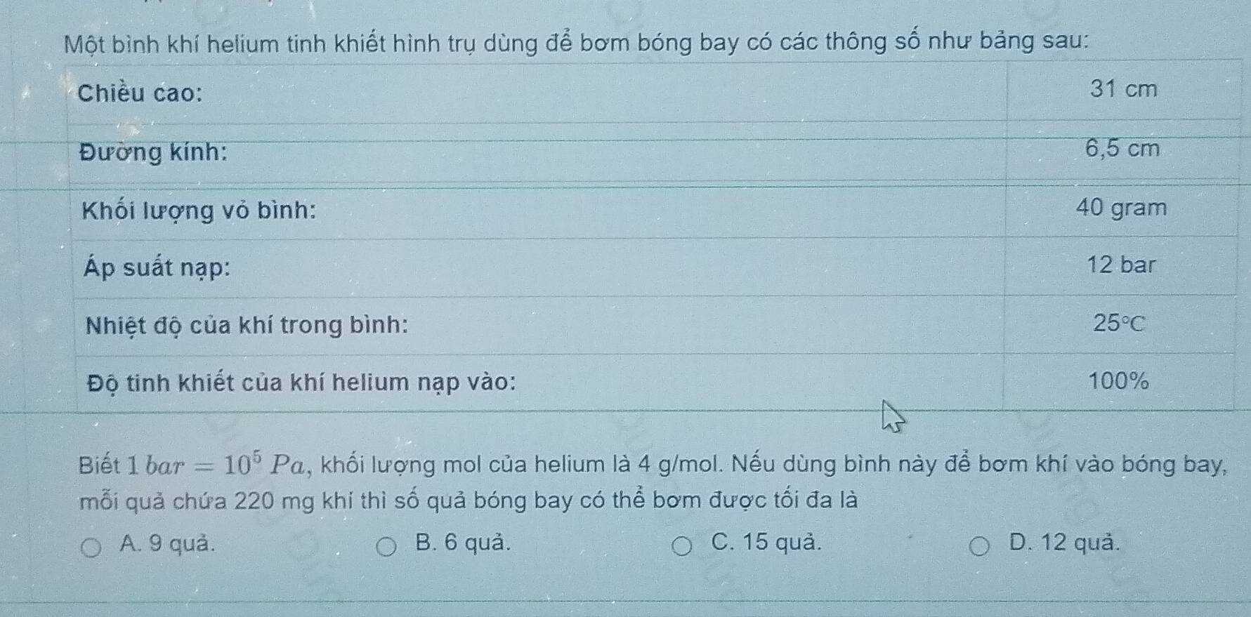 Một bình khí helium tinh khiết hình trụ dùng để bơm bóng bay có các thông số như bảng sau:
Biết 1 bar =10^5Pa , khối lượng mol của helium là 4 g/mol. Nếu dùng bình này để bơm khí vào bóng bay,
mỗi quả chứa 220 mg khí thì số quả bóng bay có thể bơm được tối đa là
A. 9 quả. B. 6 quả. C. 15 quả. D. 12 quả.