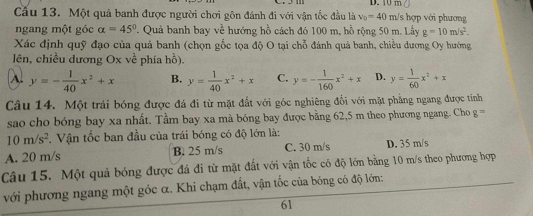 10 m
Cầu 13. Một quả banh được người chơi gôn đánh đi với vận tốc đầu là v_0=40m/s hợp với phương
ngang một góc alpha =45°. Quả banh bay về hướng hồ cách đó 100 m, hồ rộng 50 m. Lấy g=10m/s^2. 
Xác định quỹ đạo của quả banh (chọn gốc tọa độ O tại chỗ đánh quả banh, chiều dương Oy hướng
lên, chiều dương Ox về phía hồ).
A y=- 1/40 x^2+x
B. y= 1/40 x^2+x y=- 1/160 x^2+x D. y= 1/60 x^2+x
C.
Câu 14. Một trái bóng được đá đi từ mặt đất với góc nghiêng đối với mặt phẳng ngang được tính
sao cho bóng bay xa nhất. Tầm bay xa mà bóng bay được bằng 62, 5 m theo phương ngang. Cho g=
10m/s^2. Vận tốc ban đầu của trái bóng có độ lớn là:
B. 25 m/s D. 35 m/s
A. 20 m/s C. 30 m/s
Câu 15. Một quả bóng được đá đi từ mặt đất với vận tốc có độ lớn bằng 10 m/s theo phương hợp
với phương ngang một góc α. Khi chạm đất, vận tốc của bóng có độ lớn:
61