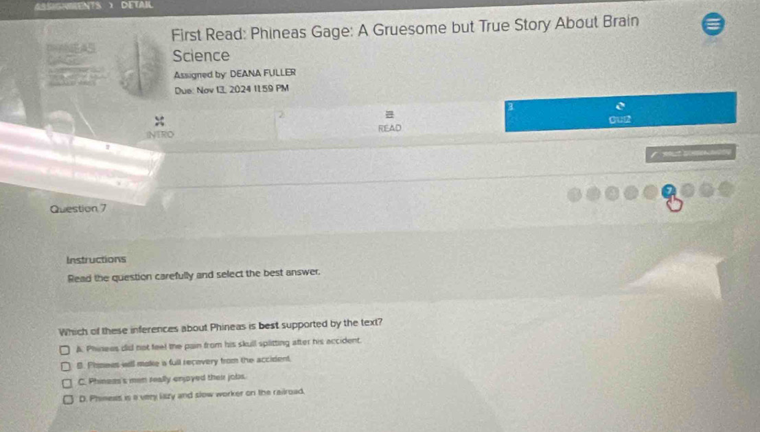 DETAIL
First Read: Phineas Gage: A Gruesome but True Story About Brain
Science
Assigned by DEANA FULLER
Due: Nov 13, 2024 11.59 PM
3
INTRO READ Gu2

Question 7
Instructions
Read the question carefully and select the best answer.
Which of these inferences about Phineas is best supported by the text?
A. Phinees did not feel the pain from his skull splitting after his accident.
B. Phisees will make a full recevery from the accident
C. Phineas's men really enjoyed their jobs.
D. Phineas is a very lazy and slow worker on the railroad.