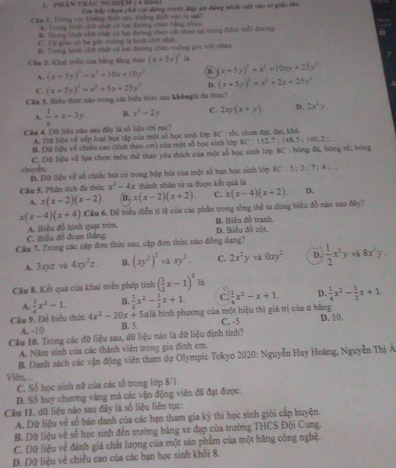 PHÂN TRÁC NGHIEM ( 4 diểm)
Em hầy chọn chữ cái dứng trước đáp án đúng nhất viết vào tờ giảy thi.
Câm 1. Trung các khẳng định sao, khẳng định nào là sai?
A. Trong hình chữ nhật có bai đương chéo bằng nhau.
B. Trong hình chữ nhật có hai đường chéo cất nhau tại trang điệm mỗi đường.
C. Tử giác có ba góc vuỡng là hình chữ nhật
D. Trong hình chữ nhật có hai đường chéo vuỡng góc với nhau.
Cần 2. Khai triển của hằng đẳng thức (x+5y)^2 1n
A. (x+5y)^2=x^2+10x+10y^2
B. (x+5y)^2=x^2+10xy+25y^2
C. (x+5y)^2=x^2+5x+25y^2 D. (x+5y)^2=x^2+2x+25y^2.
Cầu 3. Biểu thức nào trong các biểu thức sau khônglã đa thức?
A.  1/x +x-3y. B. x^2-2y. C. 2xy(x+y). D. 2x^2y
Câu 4. Dữ liệu nào sau đây là số liệu rời rạc?
A. Dữ liệu về xếp loại học tập của một số học sinh lớp 8C : tốt, chưa đạt, đạt, khá.
B. Dữ liệu về chiều cao (tính theo cm) của một số học sinh lớp 8C:152 X 7:148 5 : 160,2……
C. Dữ liệu về lựa chọn mồn thể thao yêu thích của một số học sinh lớp 8C : bóng đá, bóng rô, bóng
chuyền.
D. Dữ liệu về số chiếc bút có trong hộp bút của một số bạn học sinh lớp 8C : 5; 3; 7; 4;...
Câu 5. Phân tích đa thức x^3-4x thành nhân tử ta được kết quả là
A. x(x-2)(x-2). B. x(x-2)(x+2). C. x(x-4)(x+2). D.
x(x-4)(x+4) Câu 6. Để biểu diễn tỉ lệ của các phần trong tông thể ta dùng biểu đồ nào sau đây?
A. Biểu đỗ hình quạt tròn. B. Biểu đồ tranh.
C. Biểu đô đoạn thăng. D. Biểu đồ cột
Cầu 7. Trong các cặp đơn thức sau, cặp đơn thức nào đồng dạng?
A. 3xyz và 4xy^2z. B. (xy^2)^2 và xy^2. C. 2x^2y và 0xy^2. D.  1/2 x^3y và 8x^3y.
Cầu 8. Kết quả của khai triển phép tinh ( 1/2 x-1)^2 là
A.  1/4 x^2-1.
B.  1/2 x^2- 1/2 x+1. C.  1/4 x^2-x+1. D.  1/4 x^2- 1/2 x+1.
Câu 9. Đề biểu thức 4x^2-20x+5 alà bình phương của một hiệu thì giá trị của α bằng
A. -10 B. 5. C. -5
D. 10.
Cầu 10. Trong các dữ liệu sau, dữ liệu nào là dữ liệu định tính?
A. Năm sính của các thành viên trong gia đình em.
B. Danh sách các vận động viên tham dự Olympic Tokyo 2020: Nguyễn Huy Hoàng, Nguyễn Thị Á
Viên,...
C. Số học sinh nữ của các tổ trong lớp 8/1.
D. Số huy chương vàng mà các vận động viên đã đạt được.
Câu 11. dữ liệu nào sau đây là số liệu liên tục:
A. Dữ liệu về số báo danh của các bạn tham gia kỳ thi học sinh giỏi cấp huyện.
B. Dữ liệu về số học sinh đến trường băng xe đạp của trường THCS Đội Cung.
C. Dữ liệu về đánh giá chất lượng của một sản phẩm của một hãng công nghệ.
D. Dữ liệu về chiều cao của các bạn học sinh khối 8.