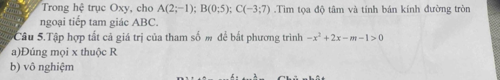 Trong hệ trục Oxy, cho A(2;-1); B(0;5); C(-3;7).Tìm tọa độ tâm và tính bán kính đường tròn 
ngoại tiếp tam giác ABC. 
Câu 5.Tập hợp tất cả giá trị của tham số m để bất phương trình -x^2+2x-m-1>0
a)Đúng mọi x thuộc R
b) vô nghiệm