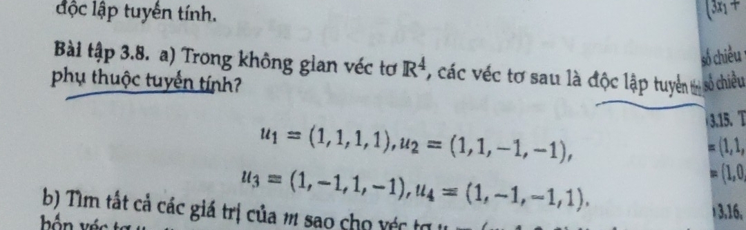 độc lập tuyến tính. (3x_1+
số chiều 
Bài tập 3.8. a) Trong không gian véc tơ R^4 * các véc tơ sau là độc lập tuyển m số chiều 
phụ thuộc tuyển tính?
u_1=(1,1,1,1), u_2=(1,1,-1,-1), 
3.15. T
(1,1,
u_3=(1,-1,1,-1), u_4=(1,-1,-1,1),
(1,0, 
b) Tìm tất cả các giá trị của m sao cho véc tợ
3, 16,