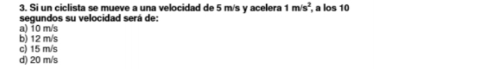 Si un ciclista se mueve a una velocidad de 5 m/s y acelera 1m/s^2, , a los 10
segundos su velocidad será de:
a) 10 m/s
b) 12 m/s
c) 15 m/s
d) 20 m/s