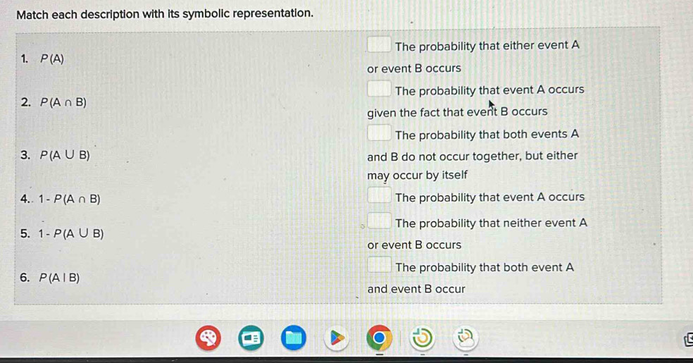 Match each description with its symbolic representation.
| 
| The probability that either event A
1. P(A)
or event B occurs
The probability that event A occurs
2. P(A∩ B)
given the fact that event B occurs
The probability that both events A
3. P(A∪ B) and B do not occur together, but either
may occur by itself
4. 1-P(A∩ B) The probability that event A occurs
The probability that neither event A
5. 1-P(A∪ B)
or event B occurs
The probability that both event A
6. P(A|B)
and event B occur