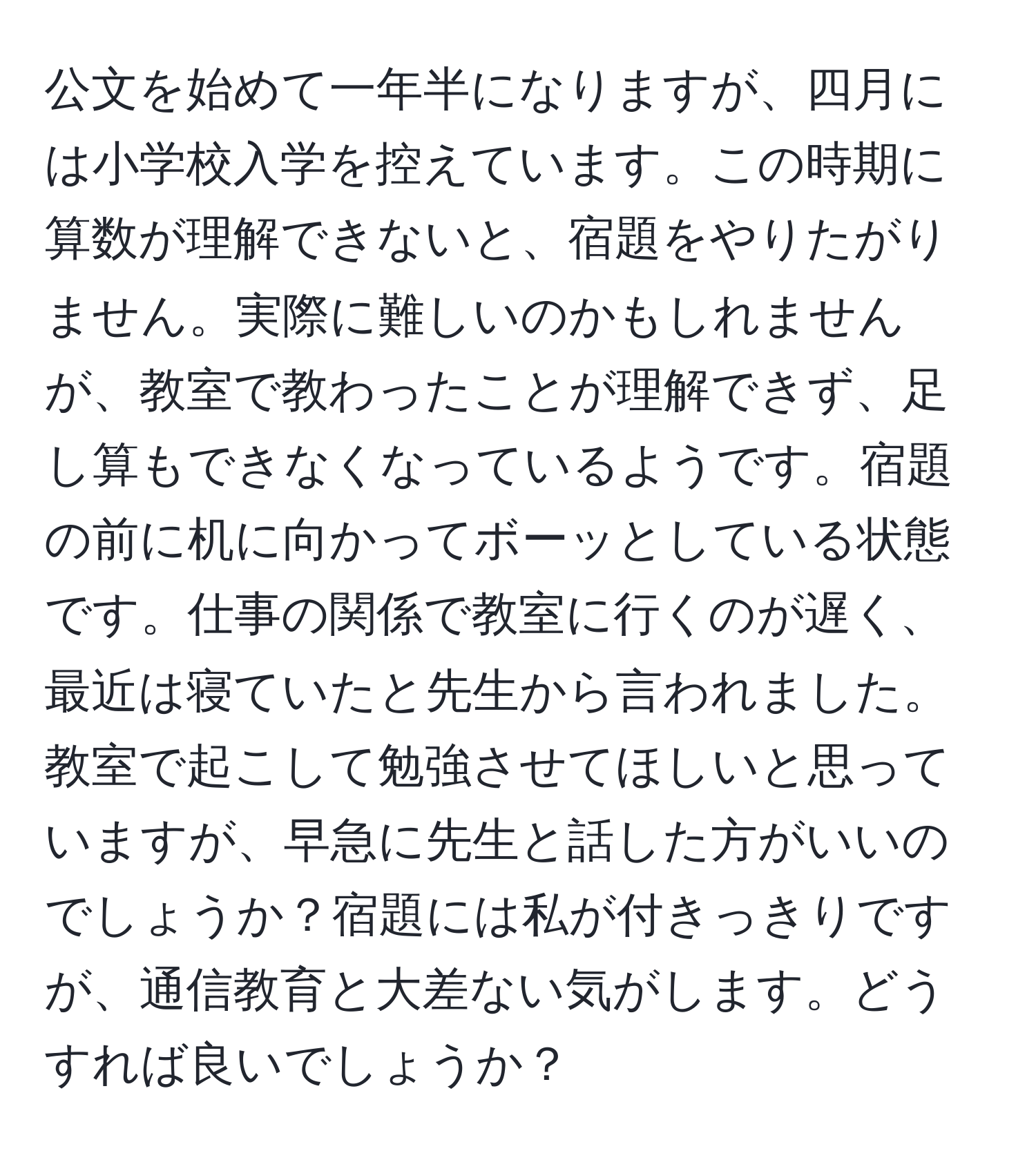 公文を始めて一年半になりますが、四月には小学校入学を控えています。この時期に算数が理解できないと、宿題をやりたがりません。実際に難しいのかもしれませんが、教室で教わったことが理解できず、足し算もできなくなっているようです。宿題の前に机に向かってボーッとしている状態です。仕事の関係で教室に行くのが遅く、最近は寝ていたと先生から言われました。教室で起こして勉強させてほしいと思っていますが、早急に先生と話した方がいいのでしょうか？宿題には私が付きっきりですが、通信教育と大差ない気がします。どうすれば良いでしょうか？