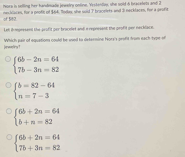 Nora is selling her handmade jewelry online. Yesterday, she sold 6 bracelets and 2
necklaces, for a profit of $64. Today, she sold 7 bracelets and 3 necklaces, for a profit
of $82.
Let b represent the profit per bracelet and n represent the profit per necklace.
Which pair of equations could be used to determine Nora's profit from each type of
jewelry?
beginarrayl 6b-2n=64 7b-3n=82endarray.
beginarrayl b=82-64 n=7-3endarray.
beginarrayl 6b+2n=64 b+n=82endarray.
beginarrayl 6b+2n=64 7b+3n=82endarray.