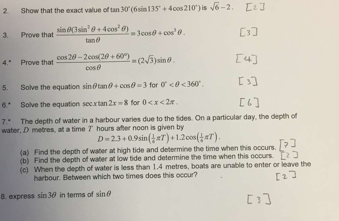 Show that the exact value of tan 30°(6sin 135°+4cos 210°) is sqrt(6)-2. 
3. Prove that  (sin θ (3sin^2θ +4cos^2θ ))/tan θ  equiv 3cos θ +cos^3θ. 
4.* Prove that  (cos 2θ -2cos (2θ +60°))/cos θ  =(2sqrt(3))sin θ. 
5. Solve the equation sin θ tan θ +cos θ =3 for 0° <360°. 
6.* Solve the equation sec xtan 2x=8 for 0 . 
7.* The depth of water in a harbour varies due to the tides. On a particular day, the depth of 
water, D metres, at a time T hours after noon is given by
D=2.3+0.9sin ( 1/6 π T)+1.2cos ( 1/6 π T). 
(a) Find the depth of water at high tide and determine the time when this occurs. 
(b) Find the depth of water at low tide and determine the time when this occurs. 
(c) When the depth of water is less than 1.4 metres, boats are unable to enter or leave the 
harbour. Between which two times does this occur? 
8. express sin 3θ in terms of sin θ