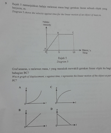 Rajah 5 menunjukkan halaju melawan masa bagi gerakan linear sebuah objek yang
berjisim, m.
Diagram 5 shows the velocity against time for the linear motion of an object of maxs.m.
Graf sesaran, s melawan masa, t yang manakah mewakili gerakan linear objek itu bag
bahagian BC?
Which graph of displacement, s against time, t represents the linear motion of the object at par
BC?
A
B