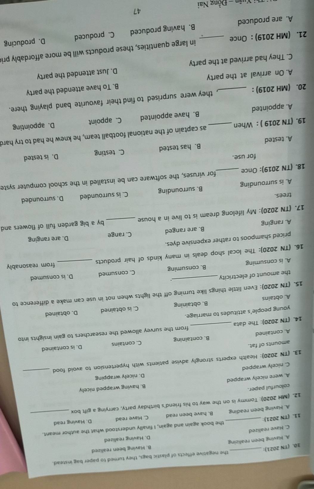 the negative effects of plastic bags, they turned to paper bag instead.
10. (TN 2021):
_
B. Having been realized
A. Having been realizing
D. Having realized
C. Have realized
11. (TN 2021): _the book again and again, I finally understood what the author meant.
A. Having been reading B. have been read C. Have read D. Having read
12. (MH 2020): Tommy is on the way to his friend's birthday party, carrying a gift box
colourful paper.
B. having wrapped nicely
A. were nicely wrapped
D. nicely wrapping
C. nicely wrapped
13. (TN 2020): Health experts strongly advise patients with hypertension to avoid food_
amounts of fat.
B. containing C. contains D. is contained
A. contained
14. (TN 2020): The data _from the survey allowed the researchers to gain insights into
young people’s attitudes to marriage.
A. obtains B. obtaining C. is obtained D. obtained
15. (TN 2020): Even little things like turning off the lights when not in use can make a difference to
the amount of electricity
..
A. is consuming _B. consuming C. consumed D. is consumed
16. (TN 2020): The local shop deals in many kinds of hair products _from reasonably
priced shampoos to rather expensive dyes.
A. ranging B. are ranged C. range
D. are ranging
17. (TN 2020): My lifelong dream is to live in a house _by a big garden full of flowers and
trees.
A. is surrounding B. surrounding C. is surrounded D. surrounded
18. (TN 2019): Once _for viruses, the software can be installed in the school computer syste
for use.
A. tested B. has tested C. testing D. is tested
19. (TN 2019 ) : When _as captain of the national football team, he knew he had to try hard
A. appointed B. have appointed C. appoint D. appointing
20. (MH 2019) : _, they were surprised to find their favourite band playing there.
A. On arrival at the party B. To have attended the party
C. They had arrived at the party D. Just attended the party
21. (MH 2019) : Once _in large quantities, these products will be more affordably pri
A. are produced B. having produced C. produced D. producing
47
Ti Xuân - Đồng Nai