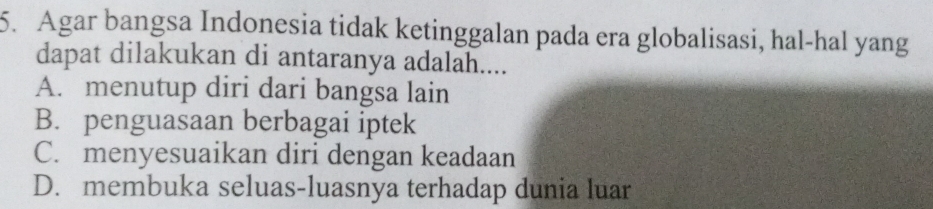 Agar bangsa Indonesia tidak ketinggalan pada era globalisasi, hal-hal yang
dapat dilakukan di antaranya adalah....
A. menutup diri dari bangsa lain
B. penguasaan berbagai iptek
C. menyesuaikan diri dengan keadaan
D. membuka seluas-luasnya terhadap dunia luar