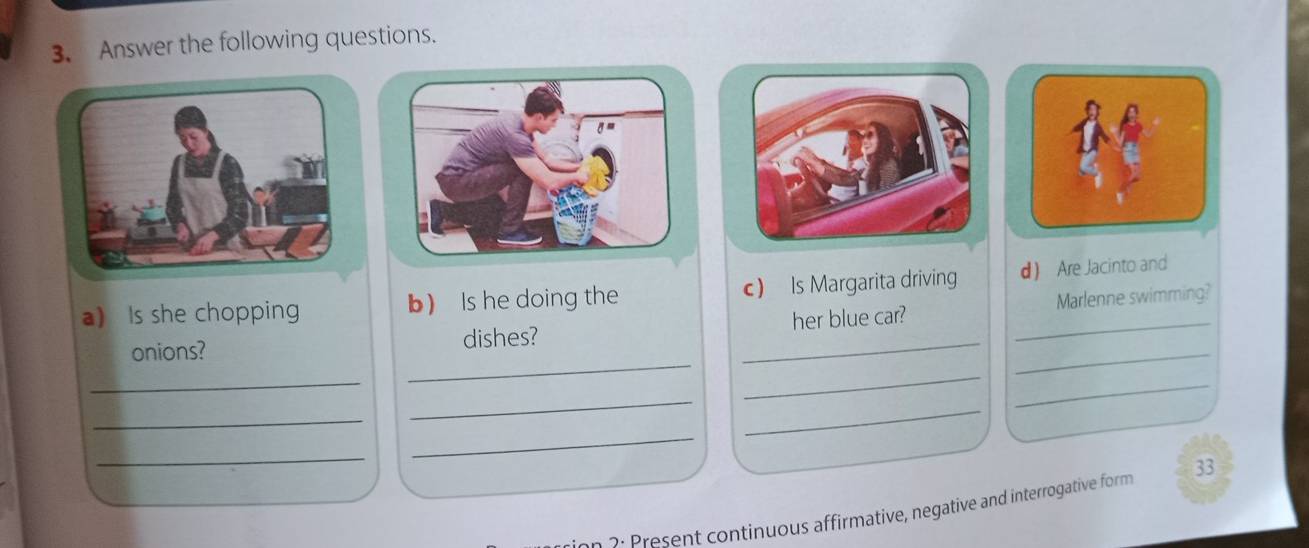 Answer the following questions. 
a) Is she chopping b) Is he doing the c) Is Margarita driving d Are Jacinto and 
_ 
_ 
onions? dishes? _her blue car? __Marlenne swimming? 
_ 
_ 
_ 
_ 
_ 
_ 
_ 
: n ontinuous affirmative, negative and interrogative form 33