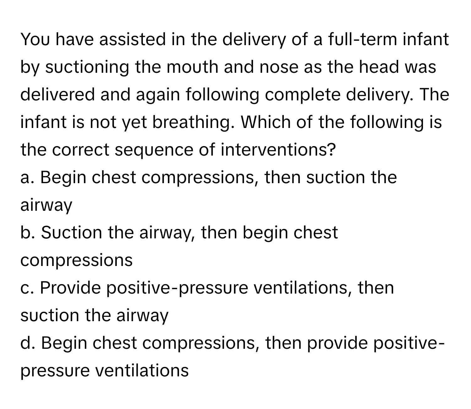 You have assisted in the delivery of a full-term infant by suctioning the mouth and nose as the head was delivered and again following complete delivery. The infant is not yet breathing. Which of the following is the correct sequence of interventions?

a. Begin chest compressions, then suction the airway 
b. Suction the airway, then begin chest compressions 
c. Provide positive-pressure ventilations, then suction the airway 
d. Begin chest compressions, then provide positive-pressure ventilations