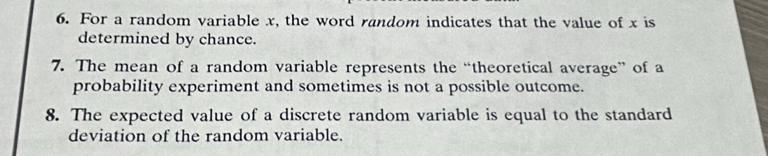 For a random variable x, the word random indicates that the value of x is 
determined by chance. 
7. The mean of a random variable represents the “theoretical average” of a 
probability experiment and sometimes is not a possible outcome. 
8. The expected value of a discrete random variable is equal to the standard 
deviation of the random variable.