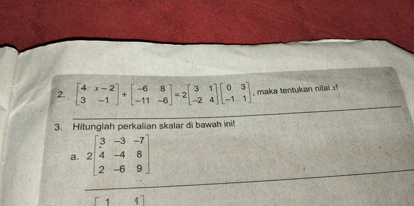 beginbmatrix 4&x-2 3&-1endbmatrix +beginbmatrix -6&8 -11&-6endbmatrix =2beginbmatrix 3&1 -2&4endbmatrix beginbmatrix 0&3 -1&1endbmatrix , maka tentukan nilai x!
3. Hitunglah perkalian skalar di bawah ini!
a. 2beginbmatrix 3&-3&-7 4&-4&8 2&-6&9endbmatrix
7 1]