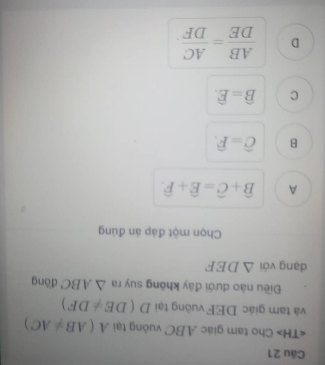 Cho tam giác ABC vuông tại A(AB!= AC)
và tam giác DEF vuông tại D(DE!= DF)
Điều nào dưới đây không suy ra △ ABC đōng
dạng với △ DEF
Chọn một đáp án đúng
A widehat B+widehat C=widehat E+widehat F.
B widehat C=widehat F.
C widehat B=widehat E.
D  AB/DE = AC/DF .