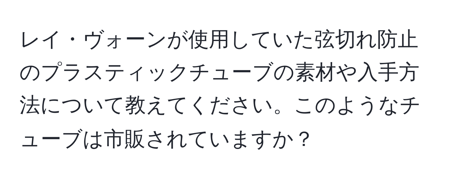 レイ・ヴォーンが使用していた弦切れ防止のプラスティックチューブの素材や入手方法について教えてください。このようなチューブは市販されていますか？