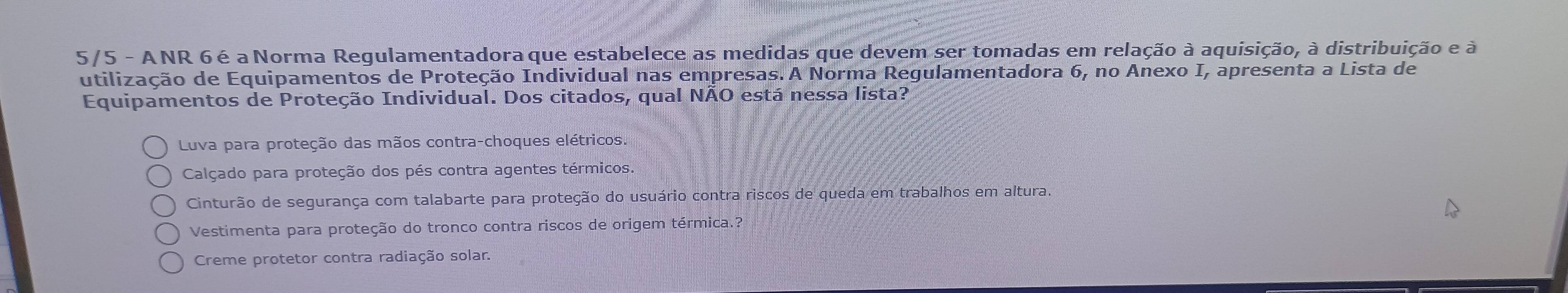 5/5 - ANR 6é a Norma Regulamentadora que estabelece as medidas que devem ser tomadas em relação à aquisição, à distribuição e à
utilização de Equipamentos de Proteção Individual nas empresas. A Norma Regulamentadora 6, no Anexo I, apresenta a Lista de
Equipamentos de Proteção Individual. Dos citados, qual NÃO está nessa lista?
Luva para proteção das mãos contra-choques elétricos.
Calçado para proteção dos pés contra agentes térmicos.
Cinturão de segurança com talabarte para proteção do usuário contra riscos de queda em trabalhos em altura
Vestimenta para proteção do tronco contra riscos de origem térmica.?
Creme protetor contra radiação solar.