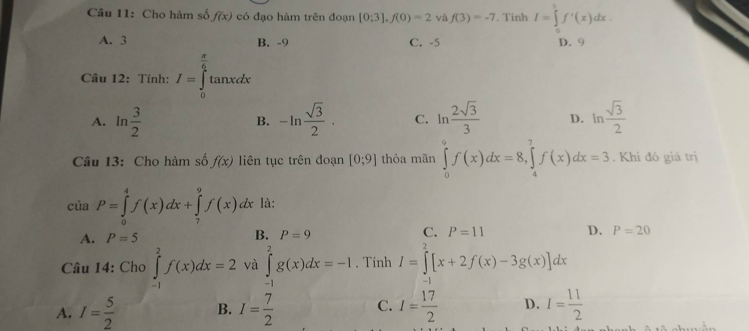 Cho hàm số f(x) có đạo hàm trên đoạn [0;3], f(0)=2 và f(3)=-7. Tinh I=∈tlimits^3f'(x)dx.
A. 3 B. -9 C. -5 D. 9
Câu 12: Tính: I=∈tlimits _0^((frac π)6)tan xdx
A. ln  3/2  -ln  sqrt(3)/2 · C. ln  2sqrt(3)/3  ln  sqrt(3)/2 
B.
D.
Câu 13: Cho hàm số f(x) liên tục trên đoạn [0;9] thỏa mãn ∈tlimits _0^(9f(x)dx=8, ∈tlimits _4^7f(x)dx=3. Khi đó giá trị
của P=∈tlimits _0^4f(x)dx+∈tlimits _7^9f(x)dx là:
A. P=5 B. P=9 C. P=11 D. P=20
Câu 14: Cho ∈tlimits _(-1)^2f(x)dx=2 và ∈tlimits _(-1)^2g(x)dx=-1. Tính I=∈tlimits _1^2[x+2f(x)-3g(x)]dx
A. I=frac 5)2 I= 7/2 
B.
C. I= 17/2  I= 11/2 
D.