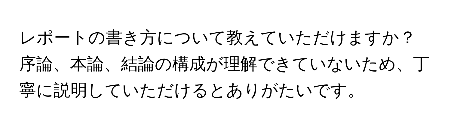 レポートの書き方について教えていただけますか？  
序論、本論、結論の構成が理解できていないため、丁寧に説明していただけるとありがたいです。