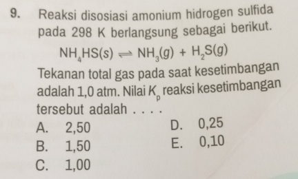 Reaksi disosiasi amonium hidrogen sulfida
pada 298 K berlangsung sebagai berikut.
NH_4HS(s)leftharpoons NH_3(g)+H_2S(g)
Tekanan total gas pada saat kesetimbangan
adalah 1,0 atm. Nilai K_p reaksi kesetimbangan
tersebut adalah . . . .
A. 2,50 D. 0,25
B. 1,50 E. 0,10
C. 1,00