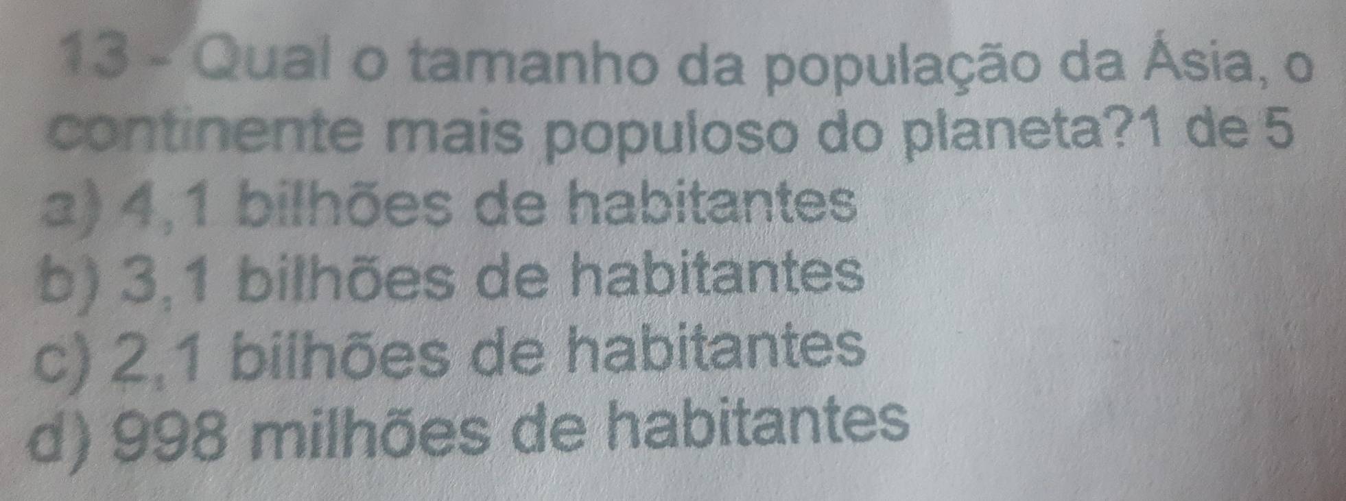 Qual o tamanho da população da Ásia, o
continente mais populoso do planeta? 1 de 5
a) 4, 1 bilhões de habitantes
b) 3, 1 bilhões de habitantes
c) 2, 1 bilhões de habitantes
d) 998 milhões de habitantes