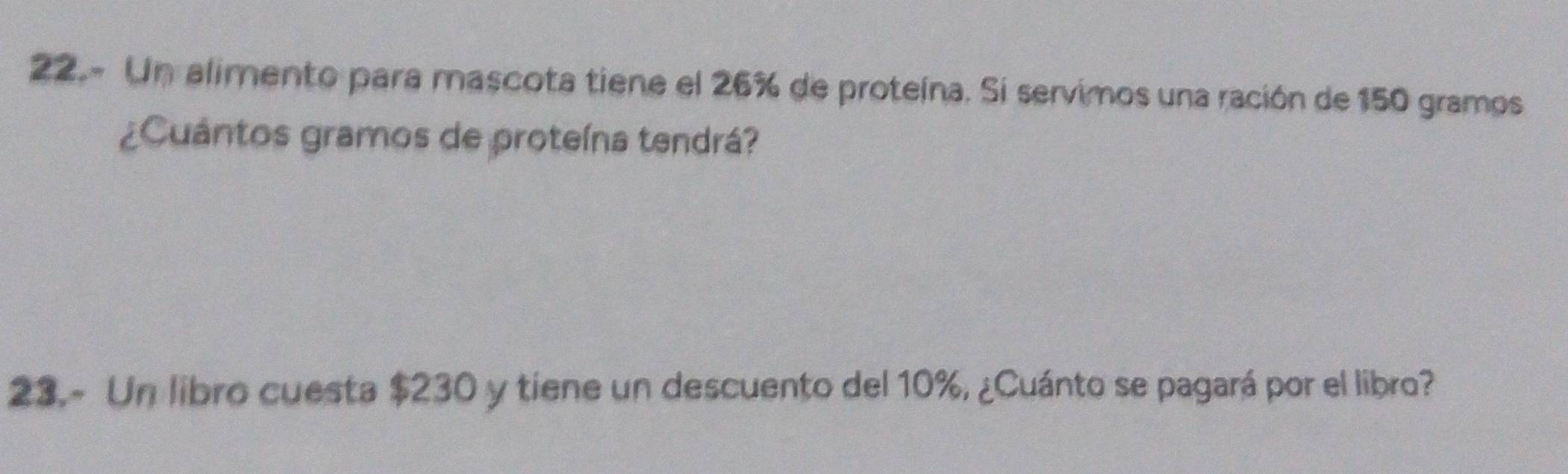 22.- Un alimento para mascota tiene el 26% de proteína. Si servimos una ración de 150 gramos
¿Cuántos gramos de proteína tendrá? 
23.- Un libro cuesta $230 y tiene un descuento del 10%, ¿Cuánto se pagará por el libro?