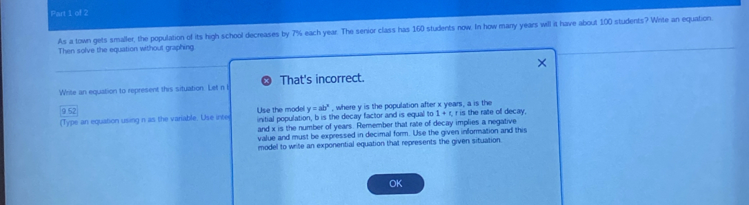 As a town gets smaller, the population of its high school decreases by 7% each year. The senior class has 160 students now. In how many years will it have about 100 students? Write an equation. 
Then solve the equation without graphing. 
Write an equation to represent this situation. Let n l That's incorrect. 
9.52 , where y is the population after x years, a is the
y=ab^x
(Type an equation using n as the variable. Use inte Use the model initial population, b is the decay factor and is equal to 1+r, r is the rate of decay, 
and x is the number of years. Remember that rate of decay implies a negative 
value and must be expressed in decimal form. Use the given information and this 
model to write an exponential equation that represents the given situation. 
OK